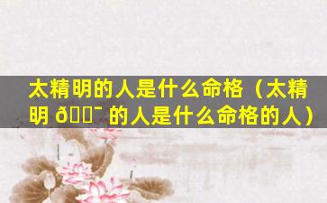 太精明的人是什么命格（太精明 🐯 的人是什么命格的人）